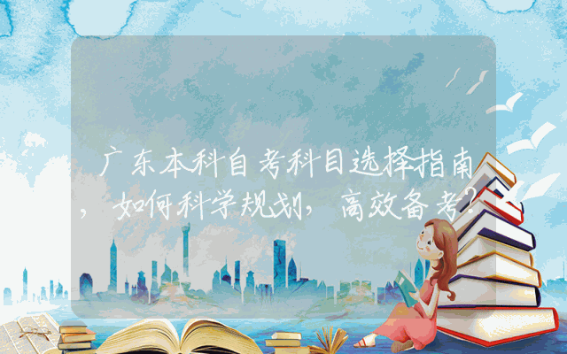 广东本科自考科目选择指南,如何科学规划，高效备考？