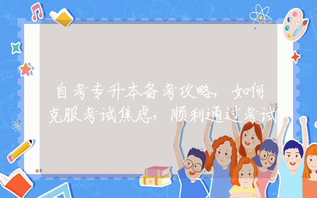 自考专升本备考攻略,如何克服考试焦虑，顺利通过考试