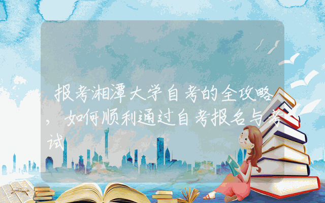 报考湘潭大学自考的全攻略,如何顺利通过自考报名与考试