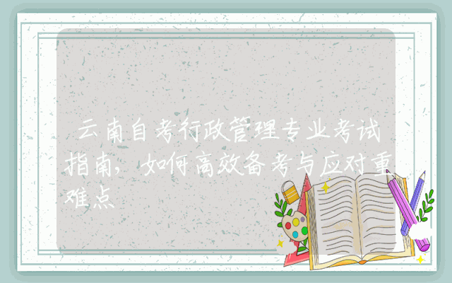 云南自考行政管理专业考试指南,如何高效备考与应对重难点