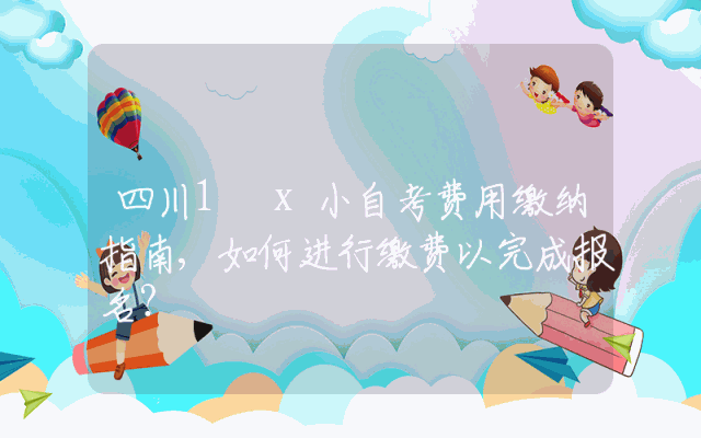 四川1 x小自考费用缴纳指南,如何进行缴费以完成报名？