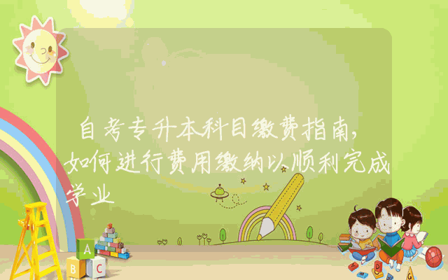 自考专升本科目缴费指南,如何进行费用缴纳以顺利完成学业