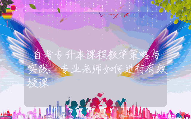 自考专升本课程教学策略与实践,专业老师如何进行有效授课