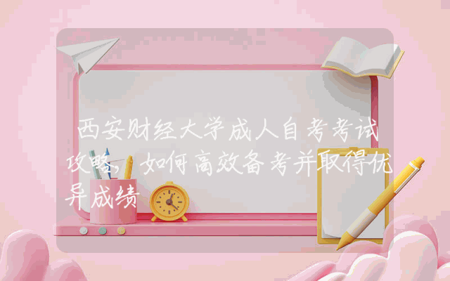 西安财经大学成人自考考试攻略,如何高效备考并取得优异成绩