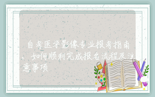 自考医学影像专业报考指南,如何顺利完成报名流程及注意事项
