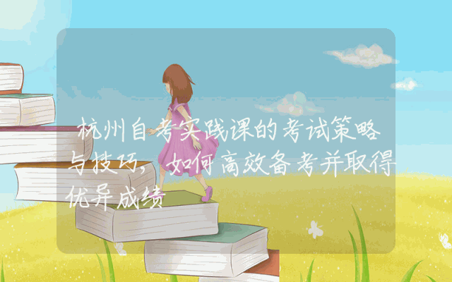 杭州自考实践课的考试策略与技巧,如何高效备考并取得优异成绩