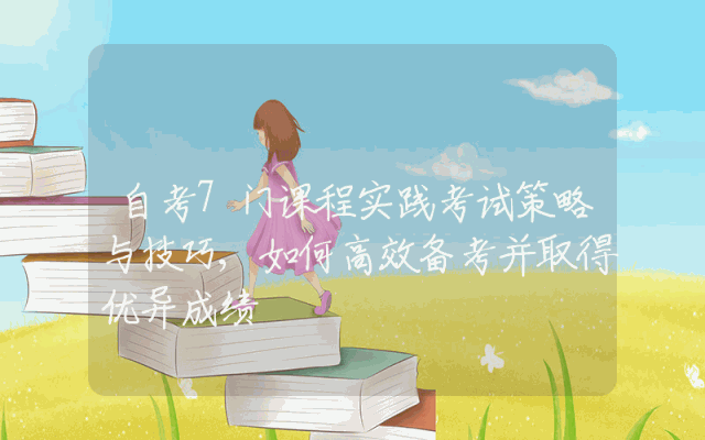 自考7门课程实践考试策略与技巧,如何高效备考并取得优异成绩