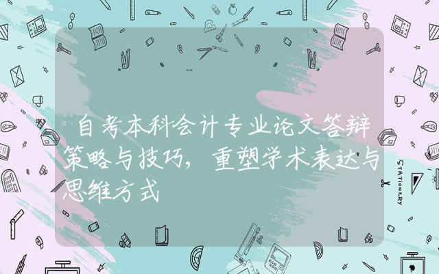 自考本科会计专业论文答辩策略与技巧,重塑学术表达与思维方式