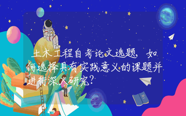 土木工程自考论文选题,如何选择具有实践意义的课题并进行深入研究？