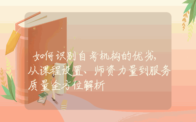 如何识别自考机构的优劣,从课程设置、师资力量到服务质量全方位解析