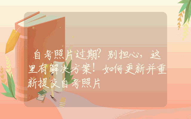 自考照片过期？别担心，这里有解决方案！如何更新并重新提交自考照片