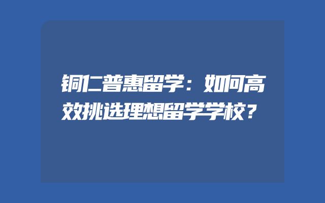 铜仁普惠留学：如何高效挑选理想留学学校？