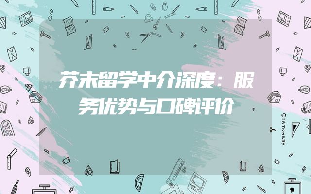 芥末留学中介深度：服务优势与口碑评价