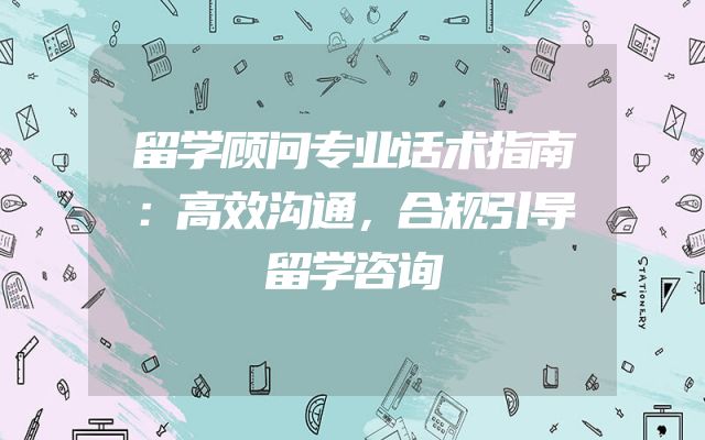 留学顾问专业话术指南：高效沟通，合规引导留学咨询