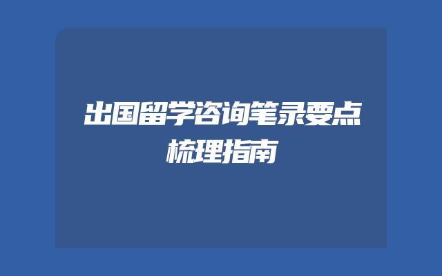 出国留学咨询笔录要点梳理指南