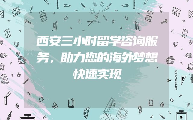 西安三小时留学咨询服务，助力您的海外梦想快速实现