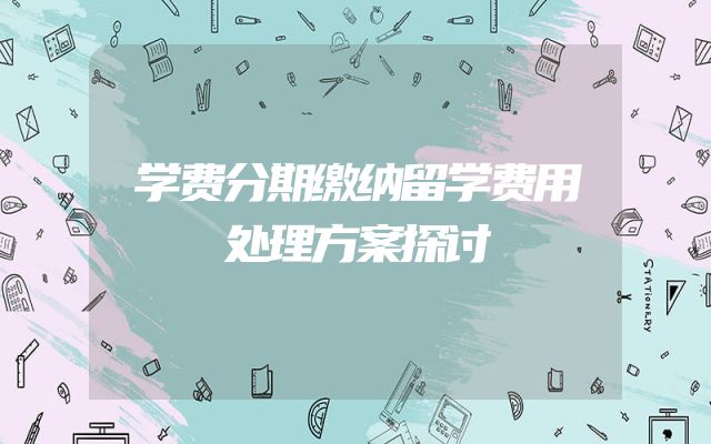 学费分期缴纳留学费用处理方案探讨