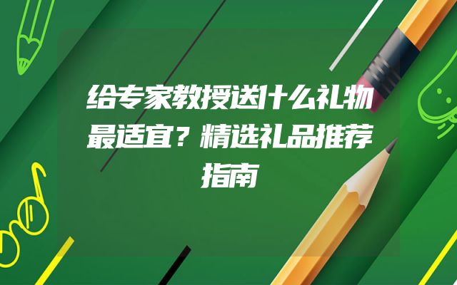 给专家教授送什么礼物最适宜？精选礼品推荐指南