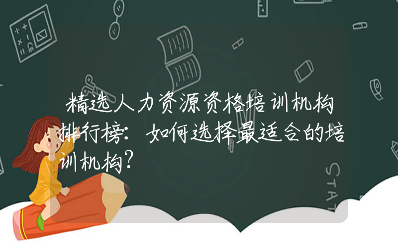 精选人力资源资格培训机构排行榜：如何选择最适合的培训机构？