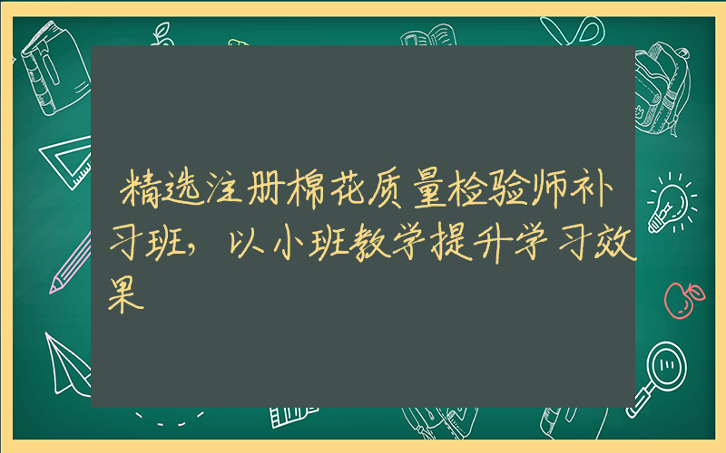 精选注册棉花质量检验师补习班，以小班教学提升学习效果