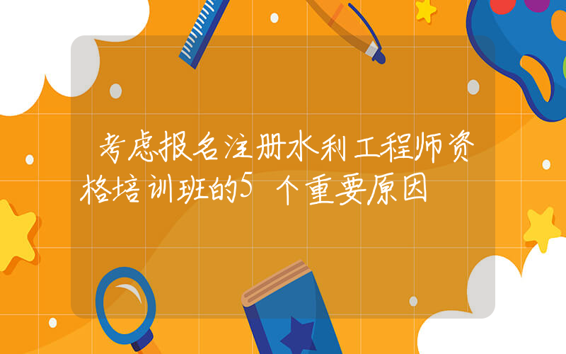 考虑报名注册水利工程师资格培训班的5个重要原因