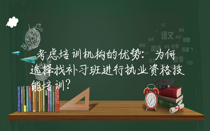 考虑培训机构的优势：为何选择找补习班进行执业资格技能培训？