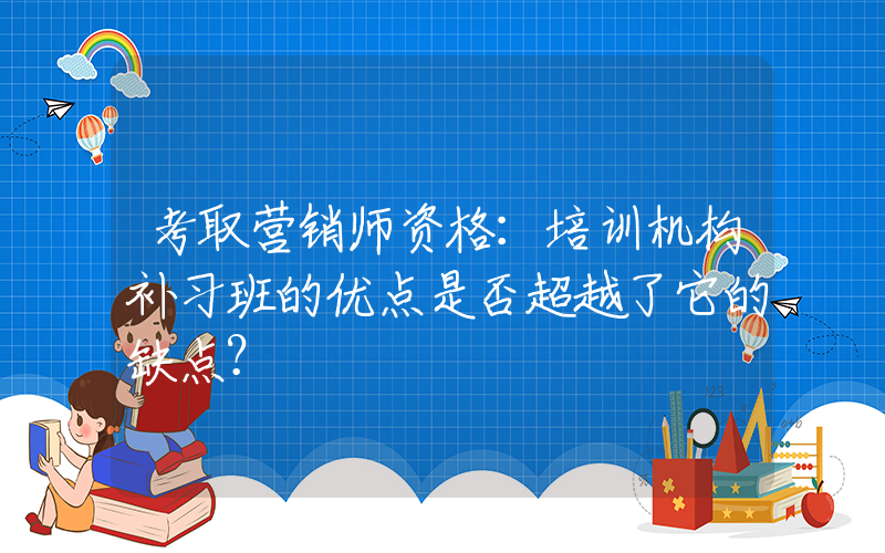 考取营销师资格：培训机构补习班的优点是否超越了它的缺点？