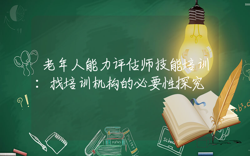 老年人能力评估师技能培训：找培训机构的必要性探究