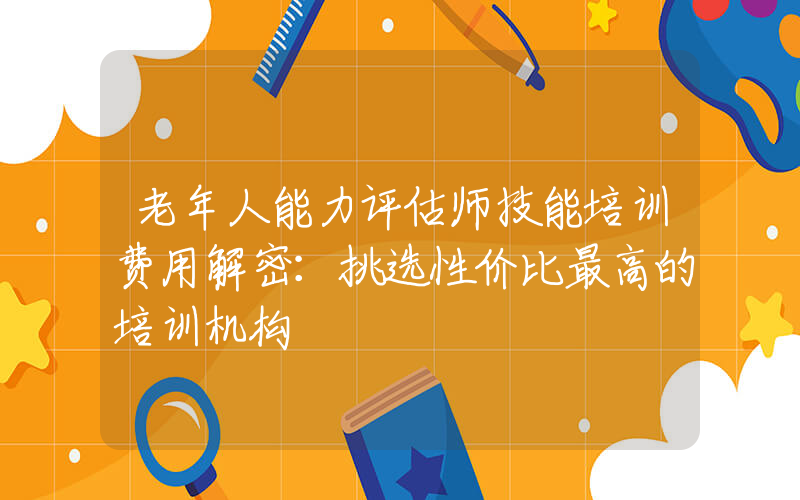 老年人能力评估师技能培训费用解密：挑选性价比最高的培训机构