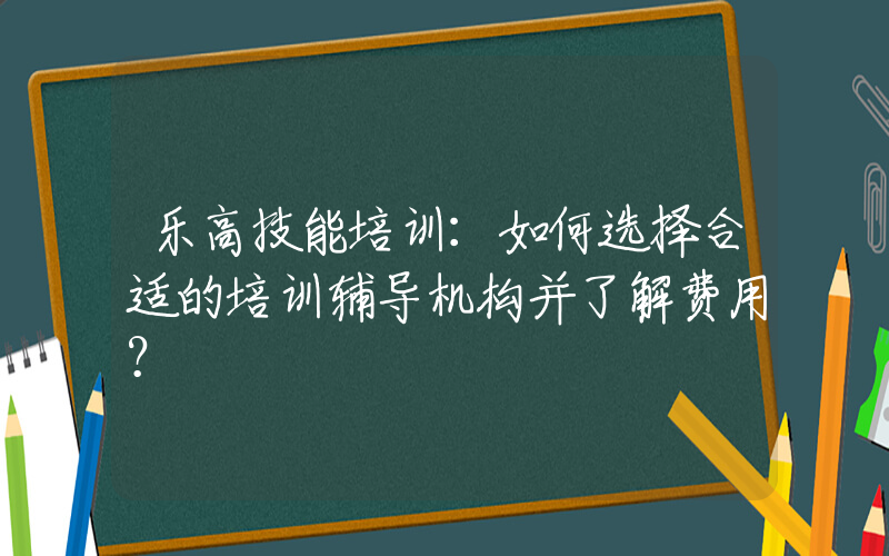 乐高技能培训：如何选择合适的培训辅导机构并了解费用？