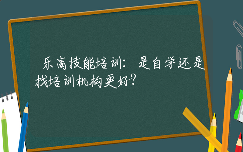 乐高技能培训：是自学还是找培训机构更好？