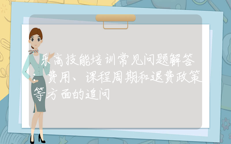 乐高技能培训常见问题解答：费用、课程周期和退费政策等方面的追问