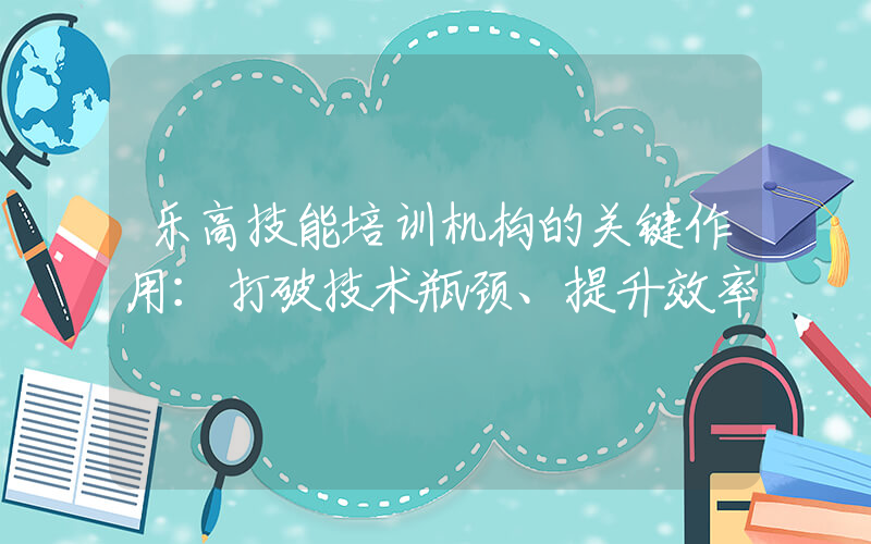 乐高技能培训机构的关键作用：打破技术瓶颈、提升效率