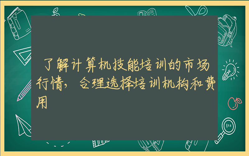 了解计算机技能培训的市场行情，合理选择培训机构和费用