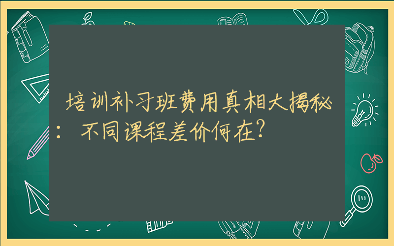 培训补习班费用真相大揭秘：不同课程差价何在？