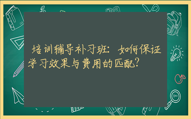 培训辅导补习班：如何保证学习效果与费用的匹配？