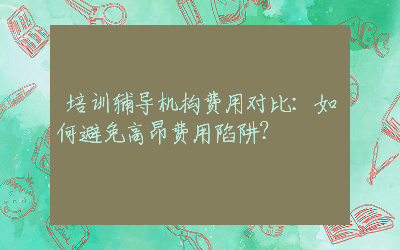 培训辅导机构费用对比：如何避免高昂费用陷阱？