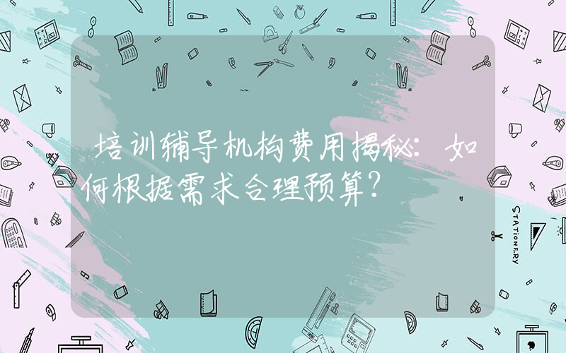 培训辅导机构费用揭秘：如何根据需求合理预算？