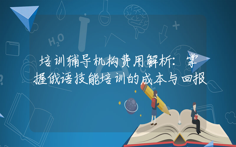 培训辅导机构费用解析：掌握俄语技能培训的成本与回报