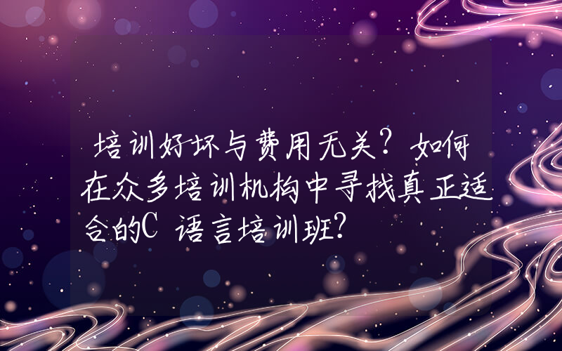 培训好坏与费用无关？如何在众多培训机构中寻找真正适合的C语言培训班？