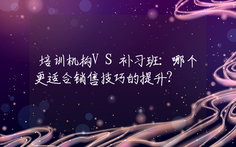 培训机构VS补习班：哪个更适合销售技巧的提升？