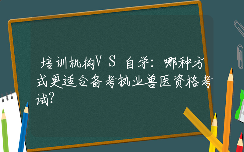 培训机构VS自学：哪种方式更适合备考执业兽医资格考试？