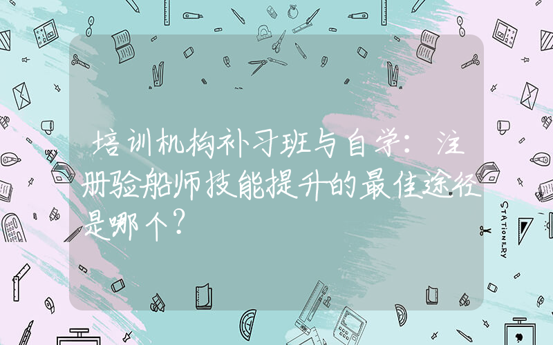 培训机构补习班与自学：注册验船师技能提升的最佳途径是哪个？