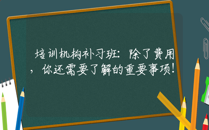 培训机构补习班：除了费用，你还需要了解的重要事项！