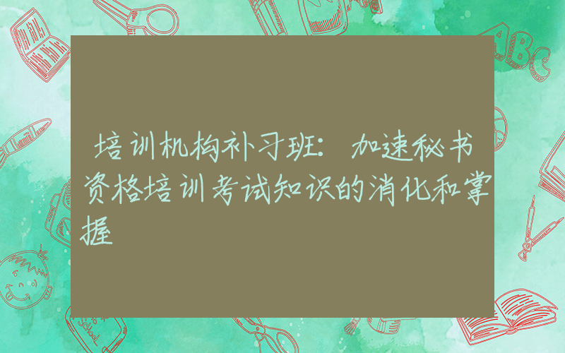 培训机构补习班：加速秘书资格培训考试知识的消化和掌握