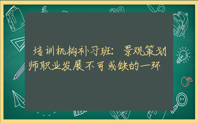 培训机构补习班：景观策划师职业发展不可或缺的一环