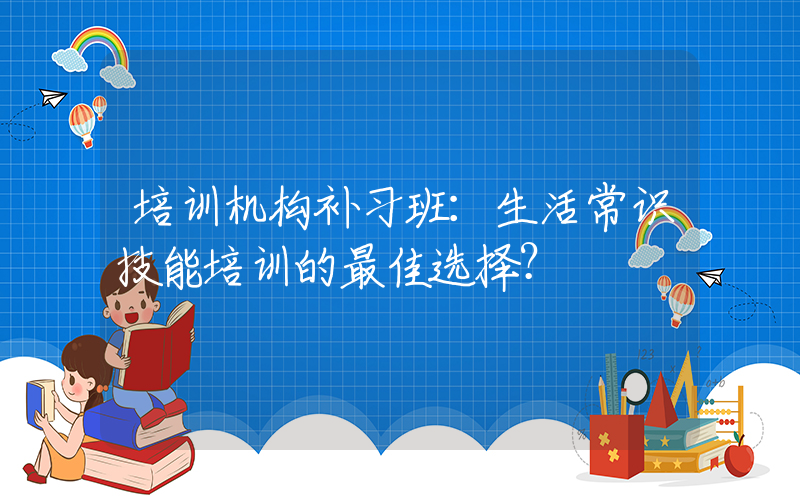 培训机构补习班：生活常识技能培训的最佳选择？