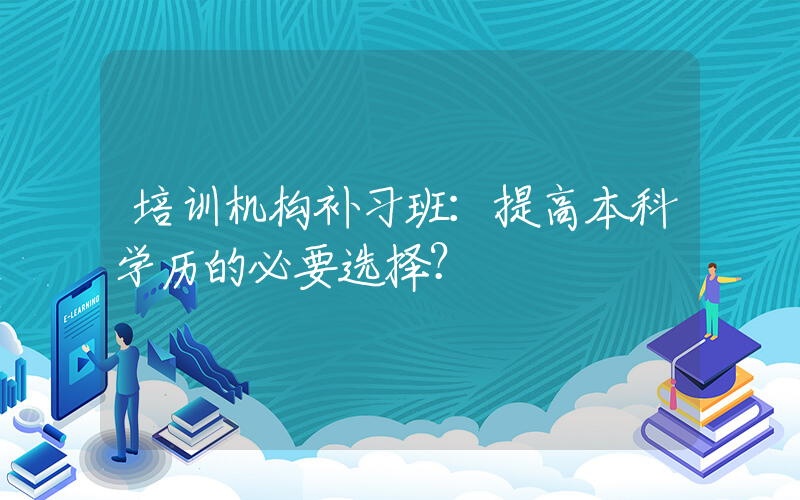 培训机构补习班：提高本科学历的必要选择？