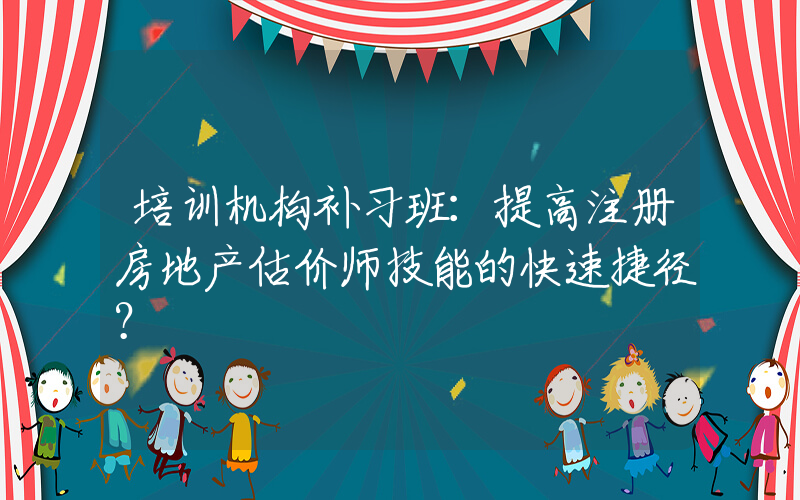 培训机构补习班：提高注册房地产估价师技能的快速捷径？