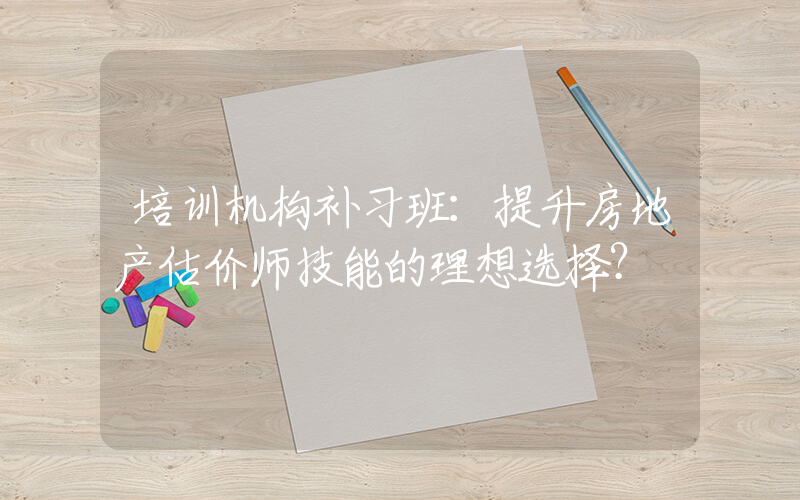 培训机构补习班：提升房地产估价师技能的理想选择？